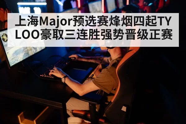 上海Major预选赛烽烟四起TYLOO豪取三连胜强势晋级正赛
