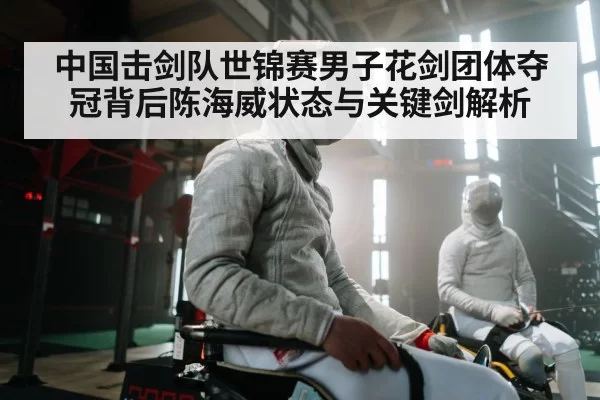中国击剑队世锦赛男子花剑团体夺冠背后陈海威状态与关键剑解析